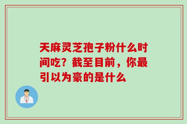 天麻灵芝孢子粉什么时间吃？截至目前，你最引以为豪的是什么