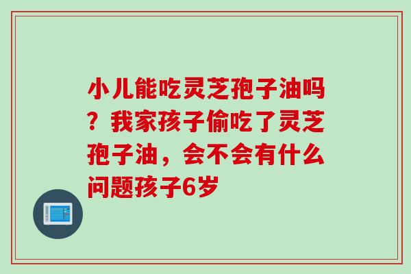 小儿能吃灵芝孢子油吗？我家孩子偷吃了灵芝孢子油，会不会有什么问题孩子6岁