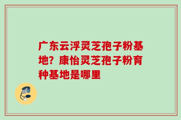 广东云浮灵芝孢子粉基地？康怡灵芝孢子粉育种基地是哪里