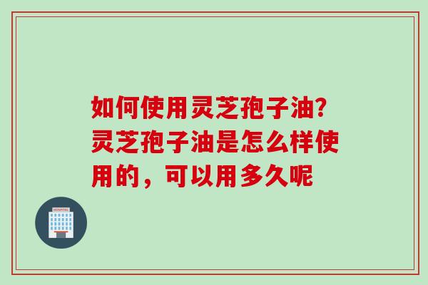 如何使用灵芝孢子油？灵芝孢子油是怎么样使用的，可以用多久呢