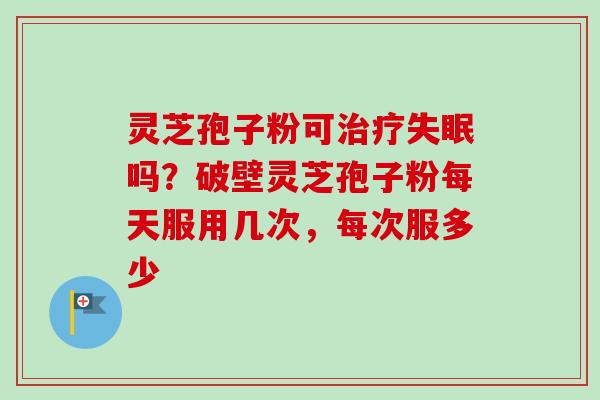 灵芝孢子粉可治疗失眠吗？破壁灵芝孢子粉每天服用几次，每次服多少