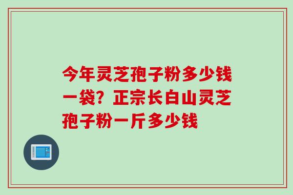 今年灵芝孢子粉多少钱一袋？正宗长白山灵芝孢子粉一斤多少钱