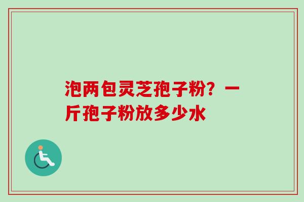 泡两包灵芝孢子粉？一斤孢子粉放多少水