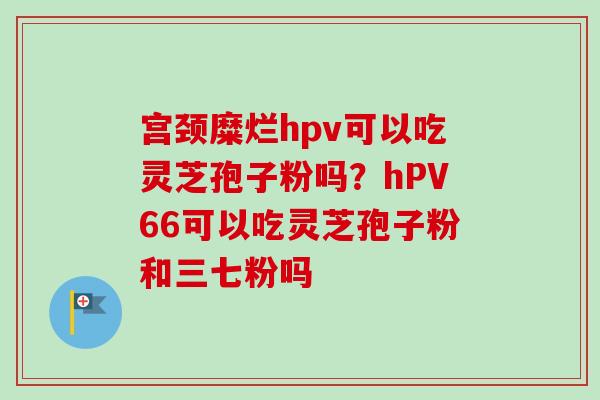 宫颈糜烂hpv可以吃灵芝孢子粉吗？hPV66可以吃灵芝孢子粉和三七粉吗