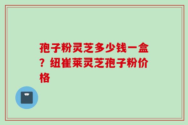 孢子粉灵芝多少钱一盒？纽崔莱灵芝孢子粉价格