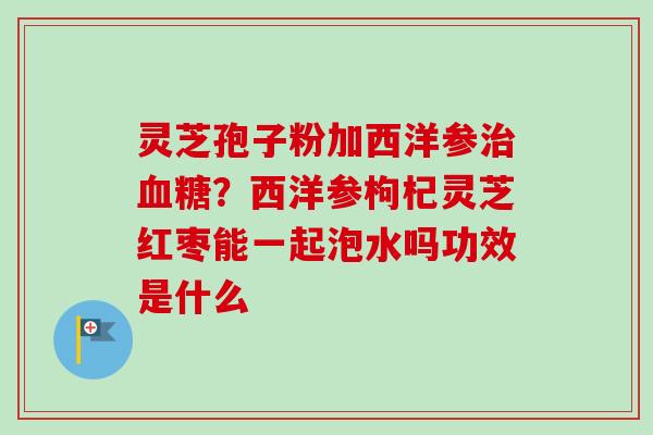 灵芝孢子粉加西洋参治血糖？西洋参枸杞灵芝红枣能一起泡水吗功效是什么