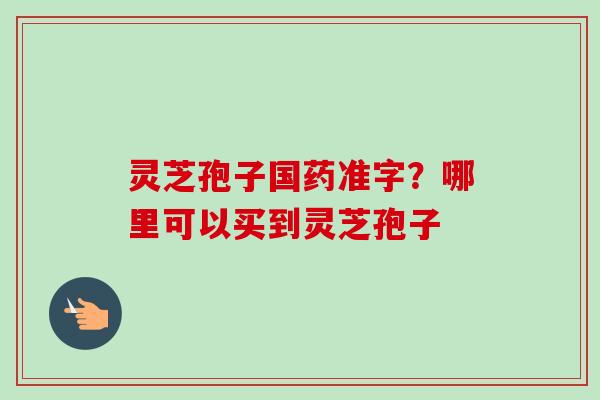 灵芝孢子国药准字？哪里可以买到灵芝孢子