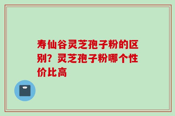 寿仙谷灵芝孢子粉的区别？灵芝孢子粉哪个性价比高