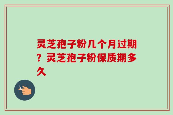 灵芝孢子粉几个月过期？灵芝孢子粉保质期多久