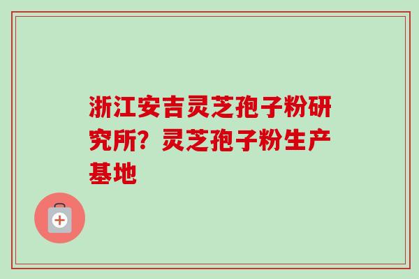 浙江安吉灵芝孢子粉研究所？灵芝孢子粉生产基地