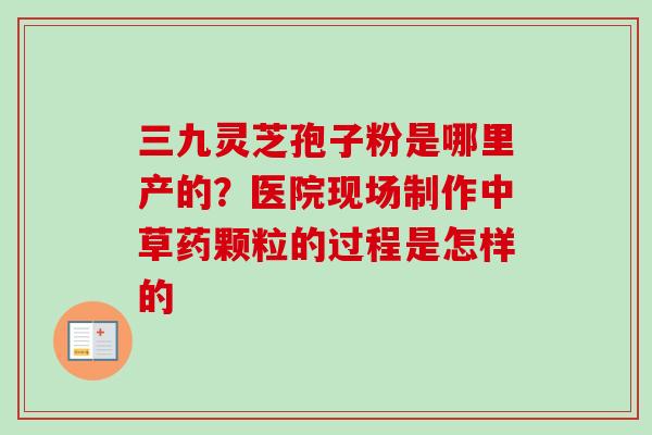 三九灵芝孢子粉是哪里产的？医院现场制作中草药颗粒的过程是怎样的