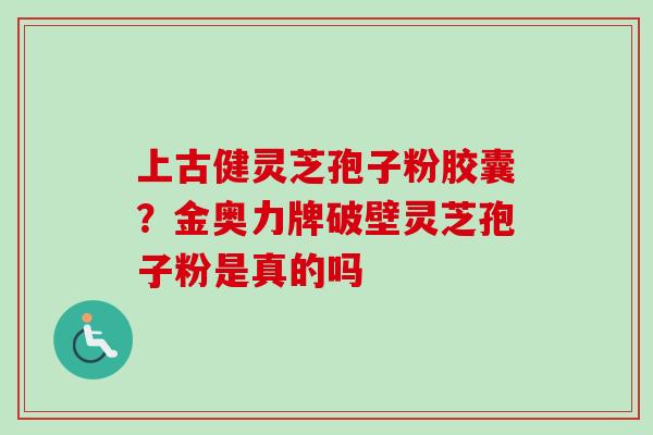 上古健灵芝孢子粉胶囊？金奥力牌破壁灵芝孢子粉是真的吗