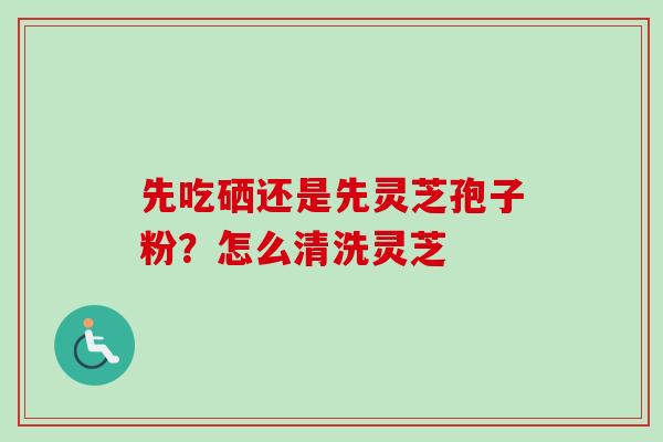 先吃硒还是先灵芝孢子粉？怎么清洗灵芝