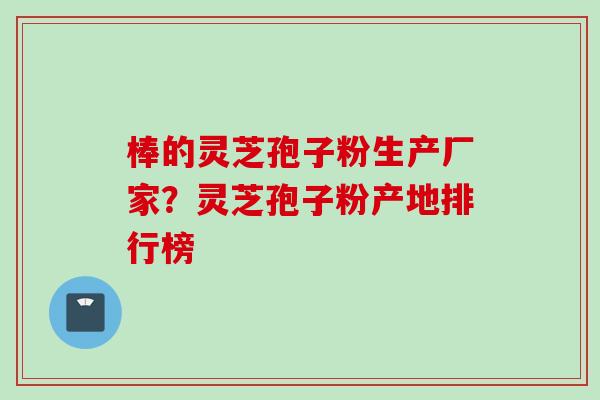 棒的灵芝孢子粉生产厂家？灵芝孢子粉产地排行榜