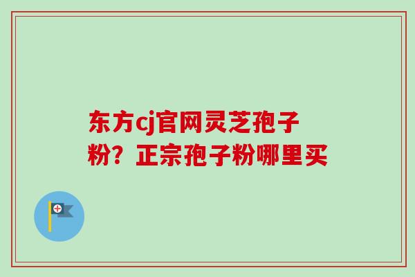东方cj官网灵芝孢子粉？正宗孢子粉哪里买