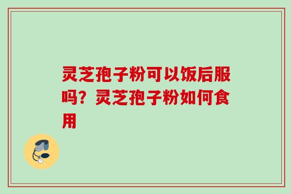 灵芝孢子粉可以饭后服吗？灵芝孢子粉如何食用