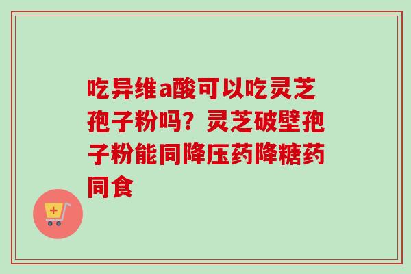 吃异维a酸可以吃灵芝孢子粉吗？灵芝破壁孢子粉能同降压药降糖药同食