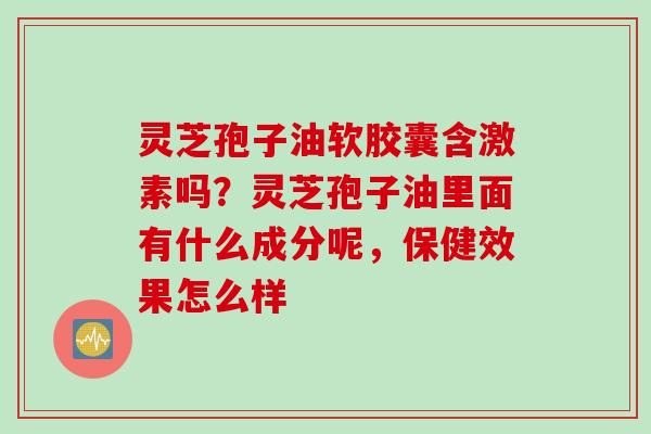 灵芝孢子油软胶囊含激素吗？灵芝孢子油里面有什么成分呢，保健效果怎么样