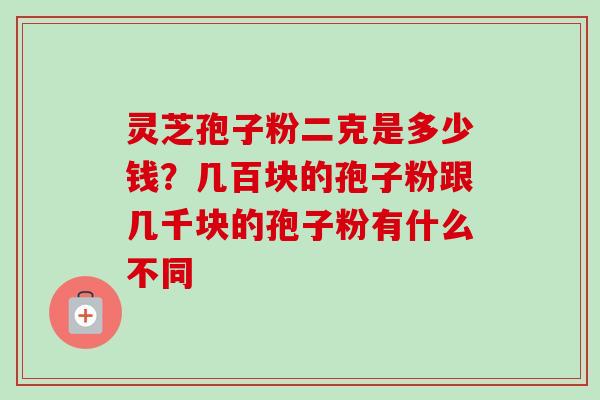 灵芝孢子粉二克是多少钱?几百块的孢子粉跟几千块的孢子粉有什么不同 灵芝孢子粉二克是多少钱?几百块的孢子粉跟几千块的孢子粉有什么不同