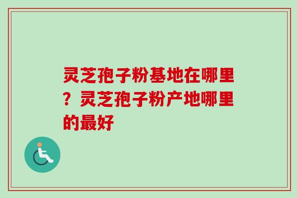灵芝孢子粉基地在哪里？灵芝孢子粉产地哪里的最好