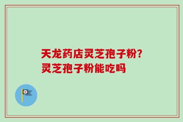 天龙药店灵芝孢子粉?灵芝孢子粉能吃吗 天龙药店灵芝孢子粉?灵芝孢子粉能吃吗