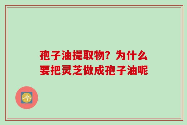 孢子油提取物?为什么要把灵芝做成孢子油呢 孢子油提取物?为什么要把灵芝做成孢子油呢