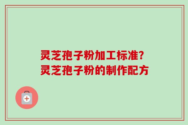 灵芝孢子粉加工标准?灵芝孢子粉的制作配方 灵芝孢子粉加工标准?灵芝孢子粉的制作配方