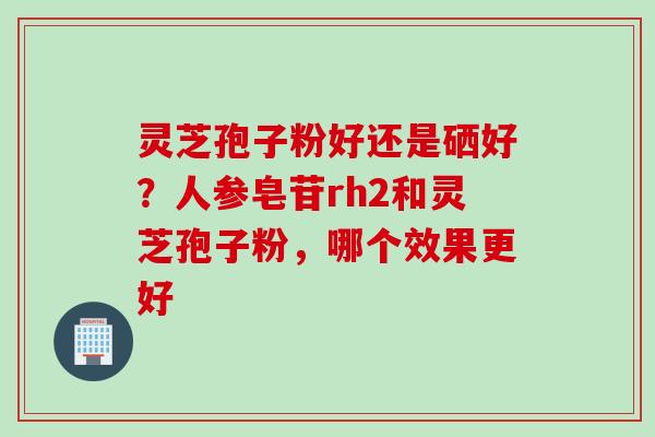 灵芝孢子粉好还是硒好？人参皂苷rh2和灵芝孢子粉，哪个效果更好