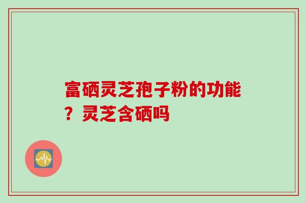 富硒灵芝孢子粉的功能？灵芝含硒吗