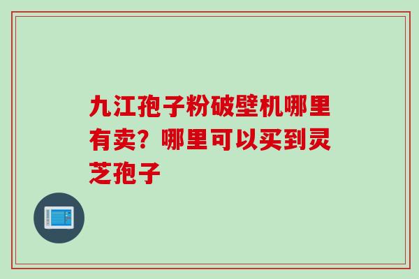 九江孢子粉破壁机哪里有卖？哪里可以买到灵芝孢子