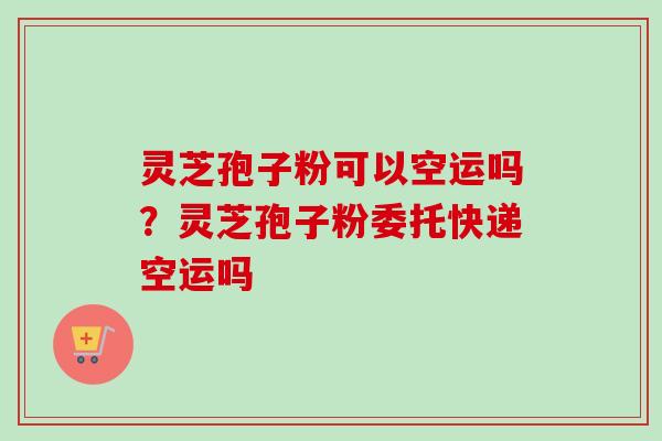 灵芝孢子粉可以空运吗？灵芝孢子粉委托快递空运吗