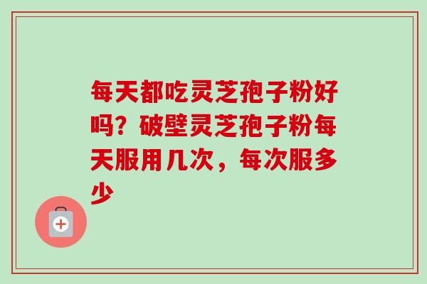每天都吃灵芝孢子粉好吗？破壁灵芝孢子粉每天服用几次，每次服多少