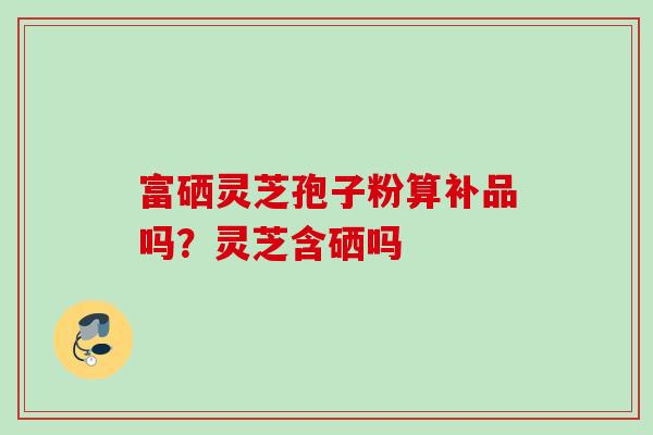 富硒灵芝孢子粉算补品吗?灵芝含硒吗 富硒灵芝孢子粉算补品吗?灵芝含硒吗