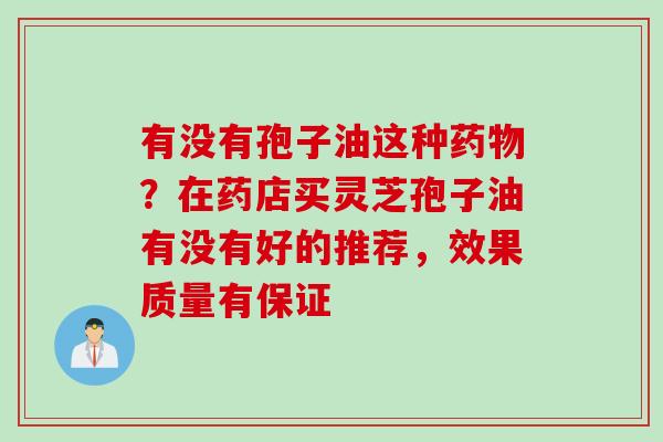 有没有孢子油这种药物？在药店买灵芝孢子油有没有好的推荐，效果质量有保证