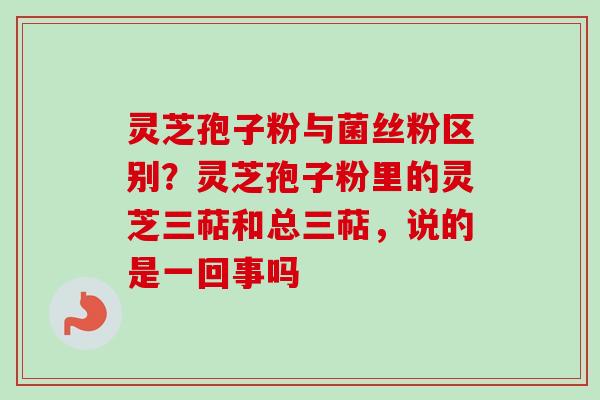 灵芝孢子粉与菌丝粉区别？灵芝孢子粉里的灵芝三萜和总三萜，说的是一回事吗