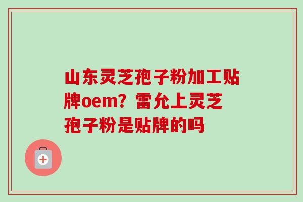 山东灵芝孢子粉加工贴牌oem？雷允上灵芝孢子粉是贴牌的吗