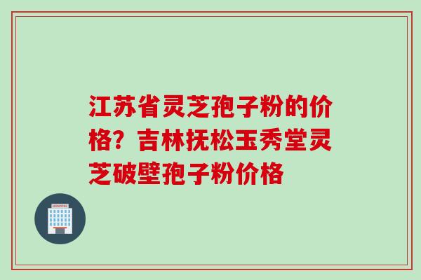 江苏省灵芝孢子粉的价格？吉林抚松玉秀堂灵芝破壁孢子粉价格