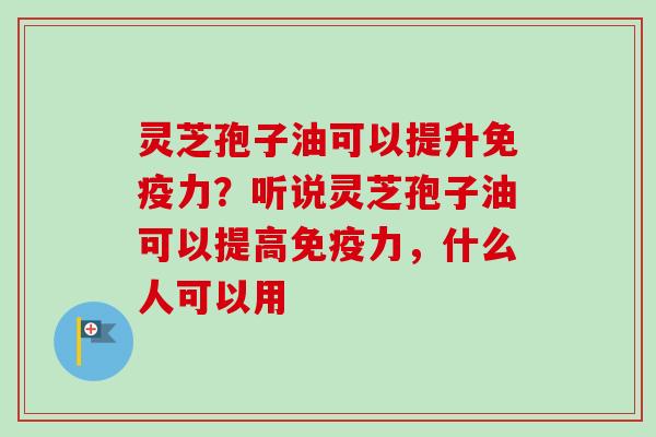 灵芝孢子油可以提升免疫力？听说灵芝孢子油可以提高免疫力，什么人可以用
