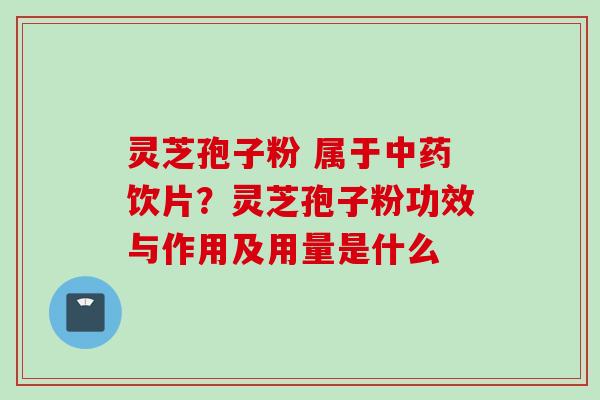 灵芝孢子粉 属于中药饮片？灵芝孢子粉功效与作用及用量是什么
