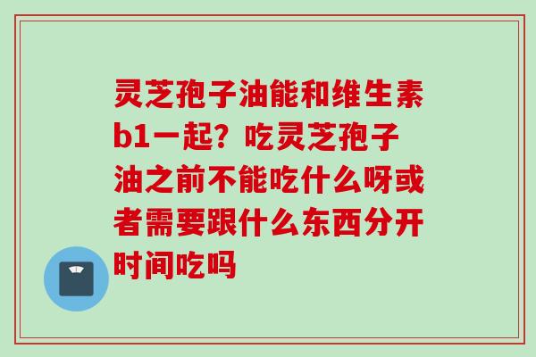 灵芝孢子油能和维生素b1一起？吃灵芝孢子油之前不能吃什么呀或者需要跟什么东西分开时间吃吗