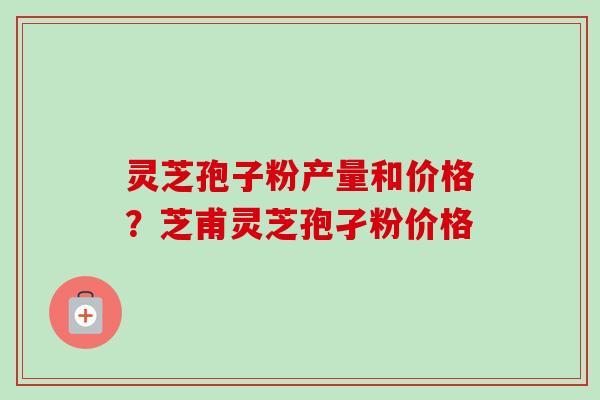 灵芝孢子粉产量和价格？芝甫灵芝孢孑粉价格