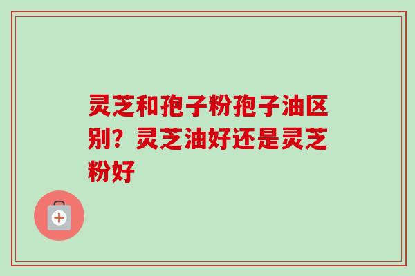 灵芝和孢子粉孢子油区别？灵芝油好还是灵芝粉好