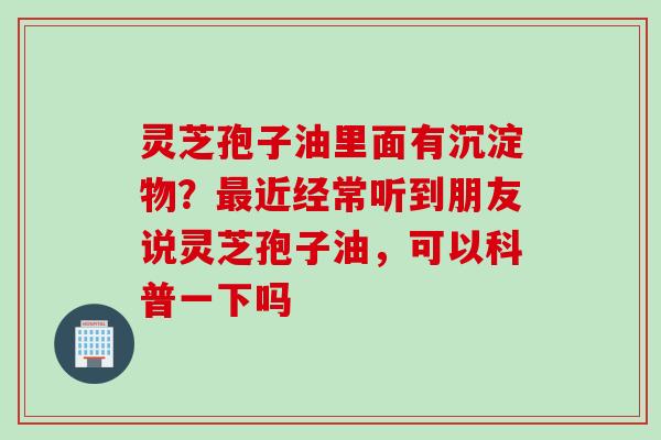 灵芝孢子油里面有沉淀物？最近经常听到朋友说灵芝孢子油，可以科普一下吗