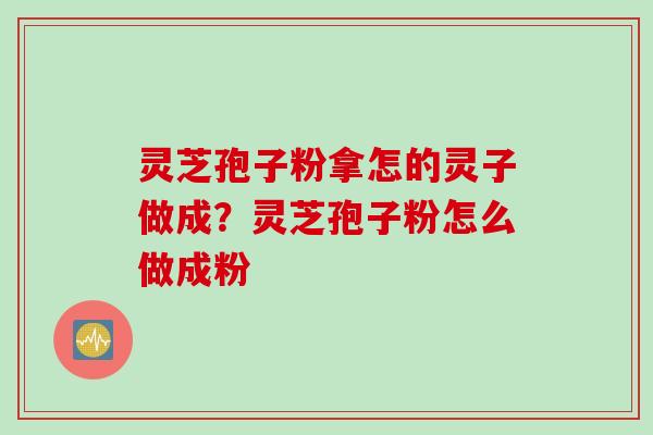 灵芝孢子粉拿怎的灵子做成？灵芝孢子粉怎么做成粉