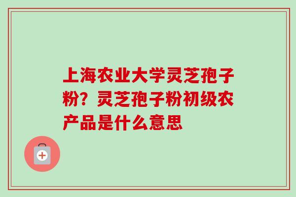 上海农业大学灵芝孢子粉？灵芝孢子粉初级农产品是什么意思