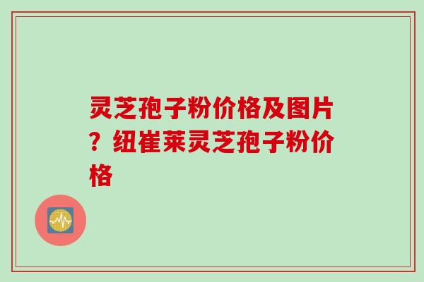 灵芝孢子粉价格及图片？纽崔莱灵芝孢子粉价格