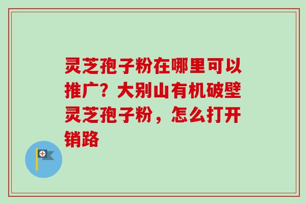 灵芝孢子粉在哪里可以推广？大别山有机破壁灵芝孢子粉，怎么打开销路