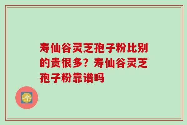 寿仙谷灵芝孢子粉比别的贵很多？寿仙谷灵芝孢子粉靠谱吗
