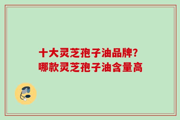 十大灵芝孢子油品牌？哪款灵芝孢子油含量高