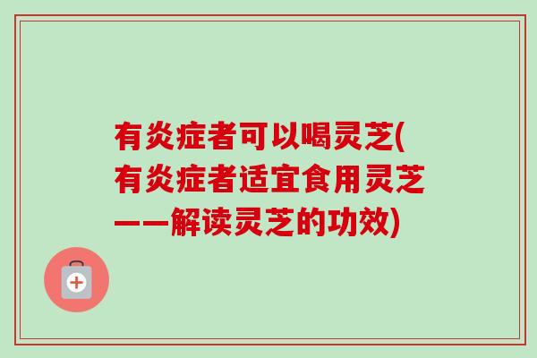 有炎症者可以喝灵芝(有炎症者适宜食用灵芝——解读灵芝的功效)